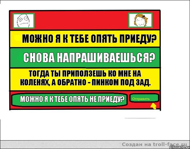 Можно я к тебе опять приеду? Снова напрашиваешься? Тогда ты приползешь ко мне на коленях, а обратно - пинком под зад. Можно я к тебе опять не приеду?