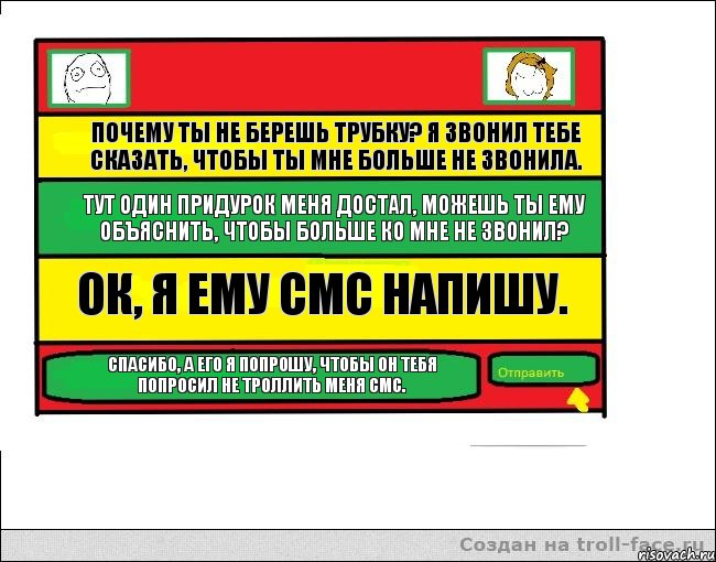 Почему ты не берешь трубку? Я звонил тебе сказать, чтобы ты мне больше не звонила. Тут один придурок меня достал, можешь ты ему объяснить, чтобы больше ко мне не звонил? Ок, я ему смс напишу. Спасибо, а его я попрошу, чтобы он тебя попросил не троллить меня смс.