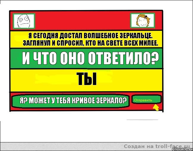 Я сегодня достал волшебное зеркальце. заглянул и спросил, кто на свете всех милее. И что оно ответило? Ты Я? Может у тебя кривое зеркало?