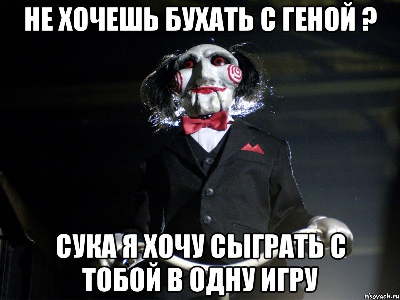 не хочешь бухать с Геной ? сука я хочу сыграть с тобой в одну игру