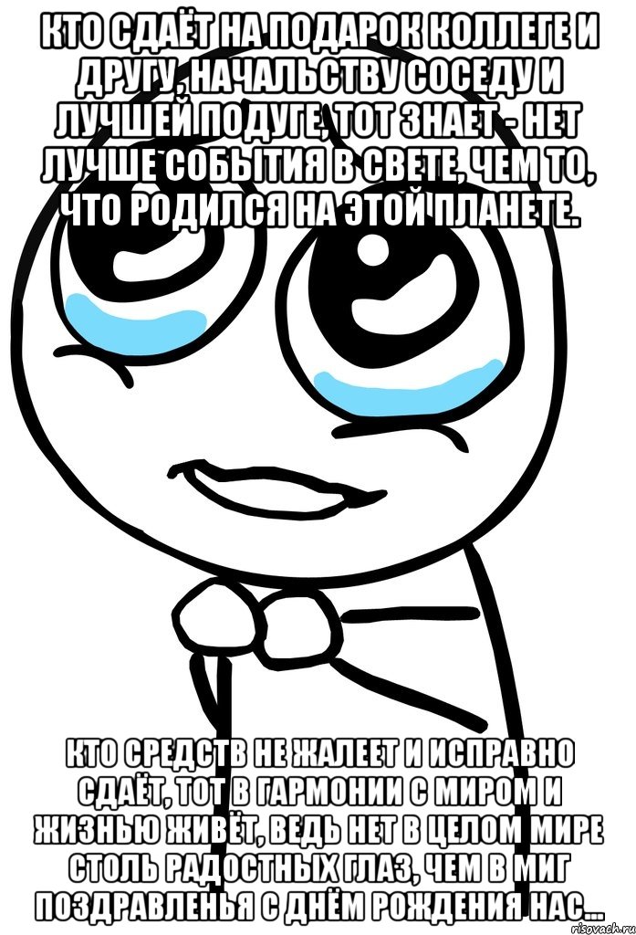 Кто сдаёт на подарок коллеге и другу, Начальству соседу и лучшей подуге, Тот знает - нет лучше события в свете, Чем то, что родился на этой планете. Кто средств не жалеет и исправно сдаёт, Тот в гармонии с миром и жизнью живёт, Ведь нет в целом мире столь радостных глаз, Чем в миг поздравленья с днём рождения нас..., Мем  ну пожалуйста (please)