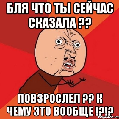 бля что ты сейчас сказала ?? повзрослел ?? к чему это вообще !?!?, Мем Почему