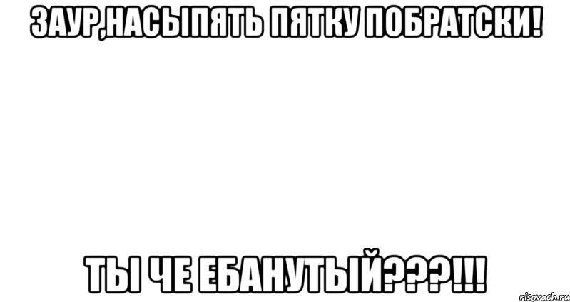 Заур,насыпять пятку побратски! Ты че ебанутый???!!!, Мем Пустой лист