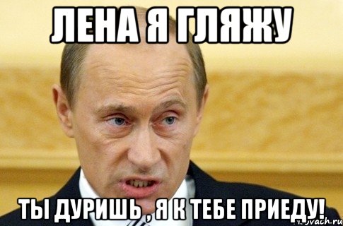 лена я гляжу ты дуришь , я к тебе приеду!, Мем путин