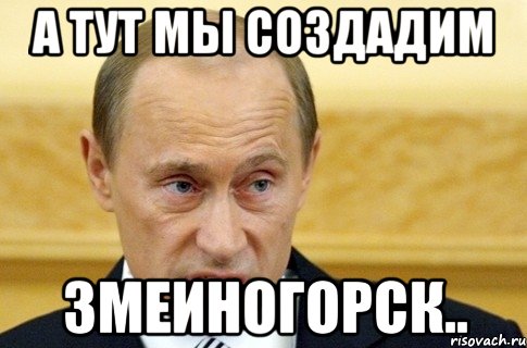 а тут мы создадим змеиногорск.., Мем путин