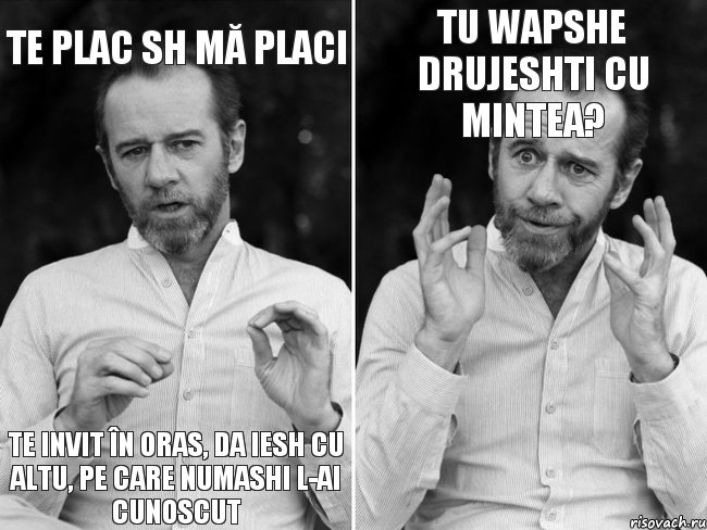 te plac sh mă placi te invit în oras, da iesh cu altu, pe care numashi l-ai cunoscut tu wapshe drujeshti cu mintea?