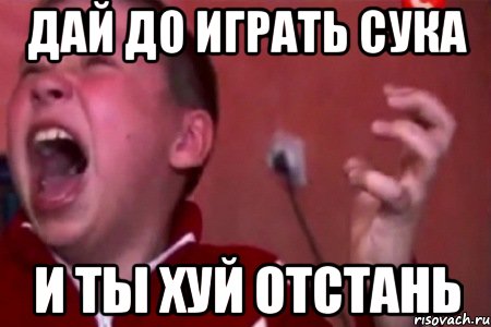 дай до играть сука и ты хуй отстань, Мем  Сашко Фокин орет