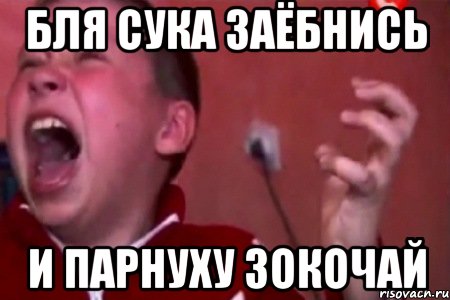 бля сука заёбнись и парнуху зокочай