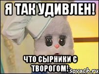 Я так удивлен! Что сырники с творогом!