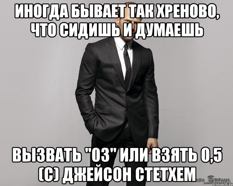 ИНОГДА БЫВАЕТ ТАК ХРЕНОВО, ЧТО СИДИШЬ И ДУМАЕШЬ ВЫЗВАТЬ "03" ИЛИ ВЗЯТЬ 0,5 (с) Джейсон Стетхем, Мем  стетхем