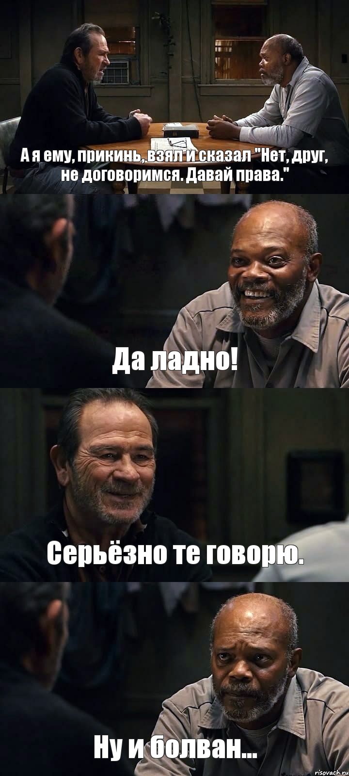 А я ему, прикинь, взял и сказал "Нет, друг, не договоримся. Давай права." Да ладно! Серьёзно те говорю. Ну и болван...