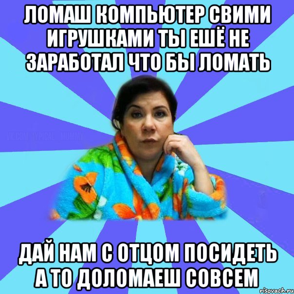 Ломаш компьютер свими игрушками ты ешё не заработал что бы ломать Дай нам с отцом посидеть а то доломаеш совсем, Мем типичная мама