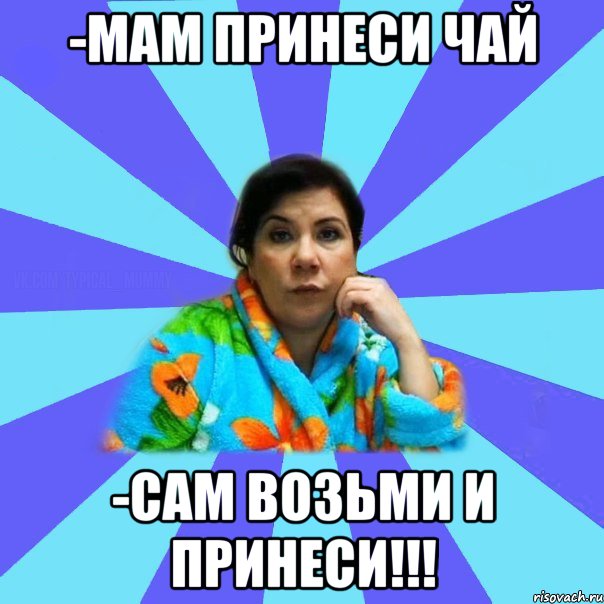 -Мам принеси чай -Сам возьми и принеси!!!, Мем типичная мама