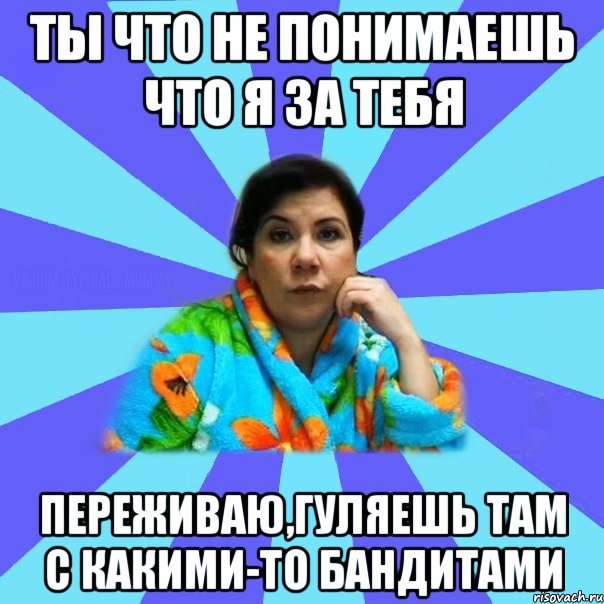 ты что не понимаешь что я за тебя переживаю,гуляешь там с какими-то бандитами, Мем типичная мама