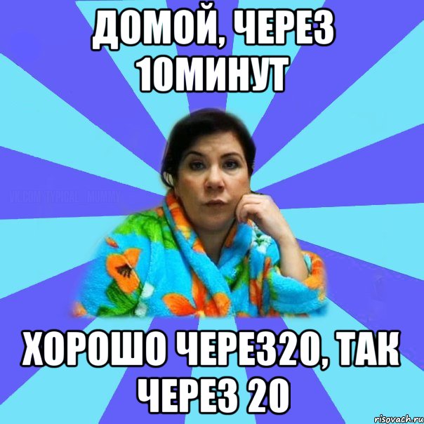 Домой, через 10минут Хорошо через20, так через 20, Мем типичная мама