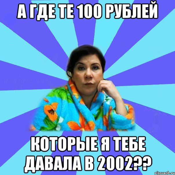 А где те 100 рублей Которые я тебе давала в 2002??