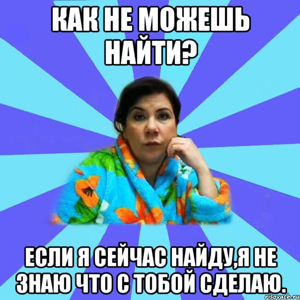 КАК НЕ МОЖЕШЬ НАЙТИ? Если я сейчас найду,я не знаю что с тобой сделаю.