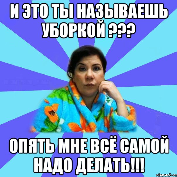 И это ты называешь уборкой ??? ОПЯТЬ МНЕ ВСЁ САМОЙ НАДО ДЕЛАТЬ!!!, Мем типичная мама