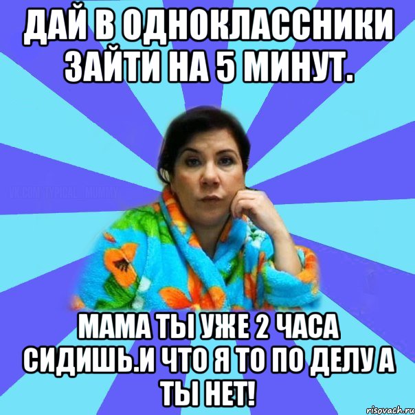 Дай в одноклассники зайти на 5 минут. Мама ты уже 2 часа сидишь.И что я то по делу а ты нет!, Мем типичная мама