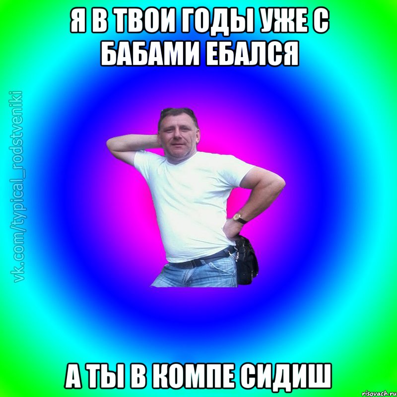 я в твои годы уже с бабами ебался а ты в компе сидиш, Мем Типичный Батя