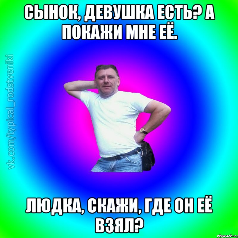 Сынок, девушка есть? А покажи мне её. Людка, скажи, Где он её взял?, Мем Типичный Батя