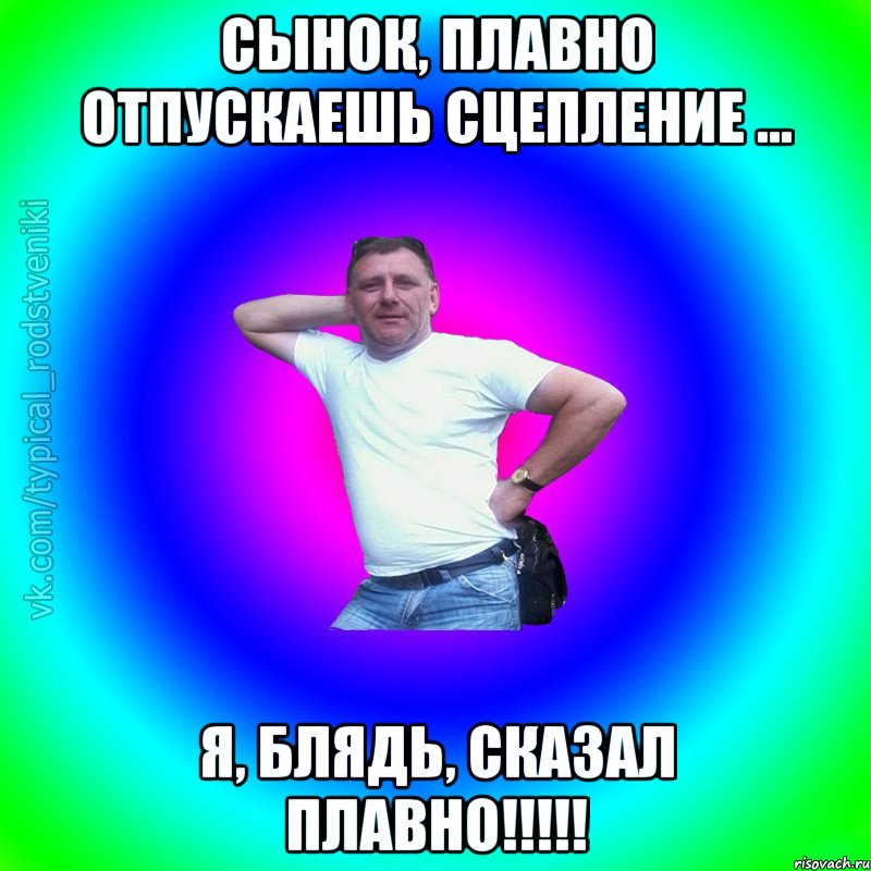 Сынок, плавно отпускаешь сцепление ... Я, блядь, сказал плавно!!!!!