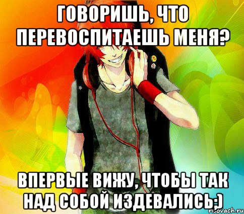 ГОВОРИШЬ, ЧТО ПЕРЕВОСПИТАЕШЬ МЕНЯ? ВПЕРВЫЕ ВИЖУ, ЧТОБЫ ТАК НАД СОБОЙ ИЗДЕВАЛИСЬ;), Мем типичный гексли