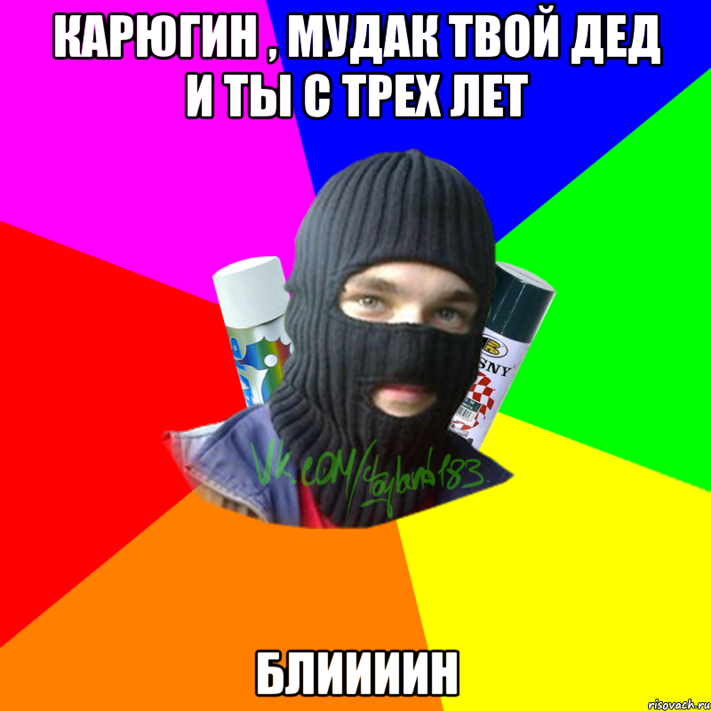 Карюгин , мудак твой дед и ты с трех лет Блиииин