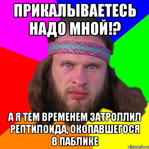 прикалываетесь надо мной!? а я тем временем затроллил рептилоида, окопавшегося в паблике