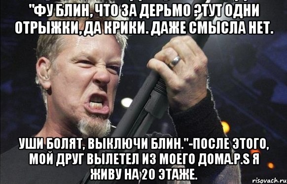 "Фу блин, что за дерьмо ?Тут одни отрыжки, да крики. даже смысла нет. Уши болят, выключи блин."-после этого, мой друг вылетел из моего дома.P.S я живу на 20 этаже., Мем То чувство когда