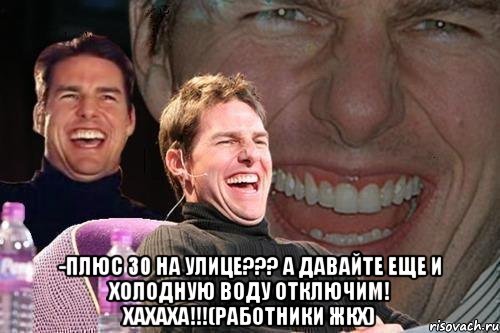  -Плюс 30 на улице??? А давайте еще и холодную воду отключим! хахаха!!!(Работники ЖКХ), Мем том круз