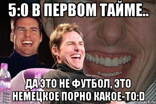 5:0 в первом тайме.. Да это не футбол, это немецкое порно какое-то:D, Мем том круз