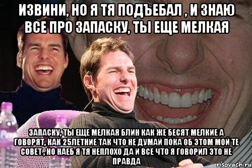 Извини, но я тя подъебал , и знаю все про запаску, ты еще мелкая запаску, ты еще мелкая блин как же бесят мелкие а говорят, как 25летние так что не думай пока об этом мой те совет , но наеб я тя неплохо да и все что я говорил это не правда, Мем том круз