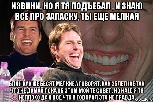 Извини, но я тя подъебал , и знаю все про запаску, ты еще мелкая блин как же бесят мелкие а говорят, как 25летние так что не думай пока об этом мой те совет , но наеб я тя неплохо да и все что я говорил это не правда, Мем том круз