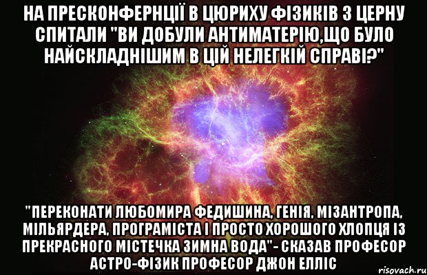 На пресконфернції в Цюриху фізиків з ЦЕРНу спитали "ви добули антиматерію,що було найскладнішим в цій нелегкій справі?" "переконати Любомира федишина, генія, мізантропа, мільярдера, програміста і просто хорошого хлопця із прекрасного містечка Зимна Вода"- сказав професор астро-фізик Професор Джон Елліс, Мем Туманность