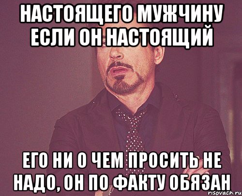 настоящего мужчину если он настоящий его ни о чем просить не надо, он по факту обязан, Мем твое выражение лица