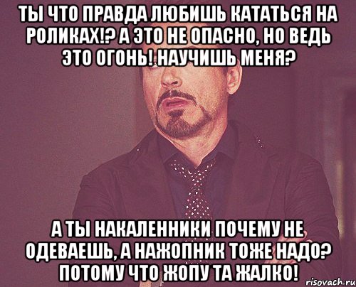 Ты что правда любишь кататься на роликах!? А это не опасно, но ведь это огонь! Научишь меня? А ты накаленники почему не одеваешь, а нажопник тоже надо? потому что жопу та жалко!, Мем твое выражение лица