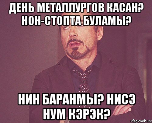 день металлургов касан? нон-стопта буламы? hин баранмы? нисэ hум кэрэк?, Мем твое выражение лица