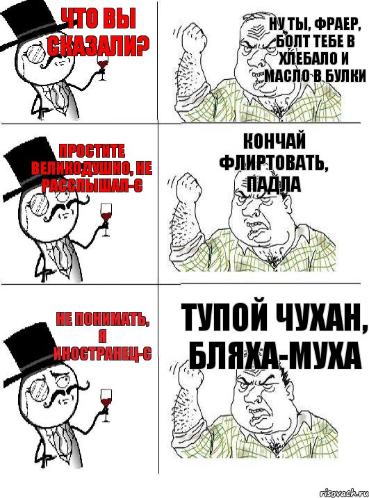 Что вы сказали? Простите великодушно, не расслышал-с Не понимать, я иностранец-с Ну ты, фраер, болт тебе в хлебало и масло в булки  Кончай флиртовать, падла Тупой чухан, бляха-муха