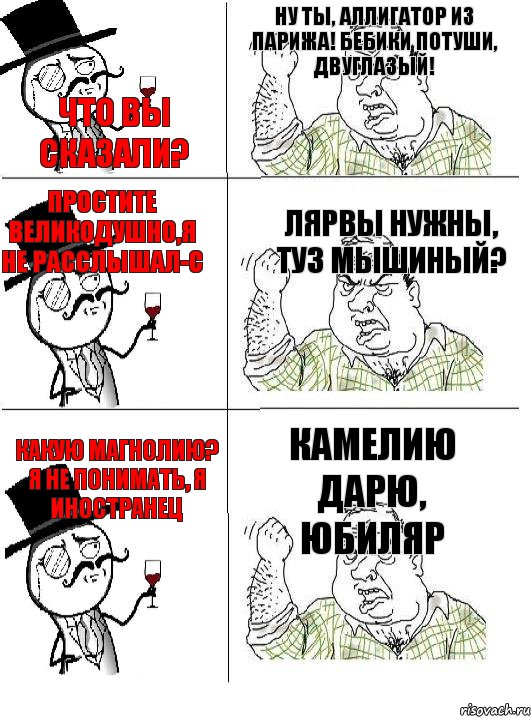 Что вы сказали? Ну ты, аллигатор из Парижа! Бебики потуши, двуглазый! Простите великодушно,я не расслышал-с Лярвы нужны, туз мышиный? Какую магнолию? Я не понимать, я иностранец Камелию дарю, юбиляр, Комикс  ты че бля интеллигент