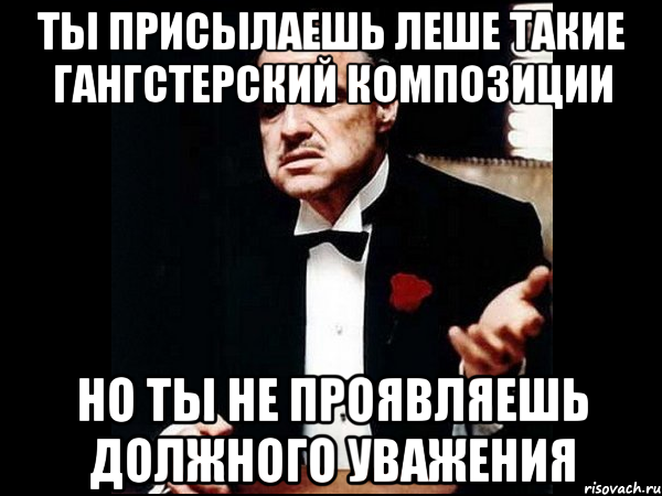 Ты присылаешь Леше такие гангстерский композиции Но ты не проявляешь должного уважения, Мем ты делаешь это без уважения