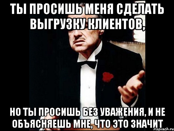 Ты просишь меня сделать выгрузку клиентов, но ты просишь без уважения, и не объясняешь мне, что это значит, Мем ты делаешь это без уважения