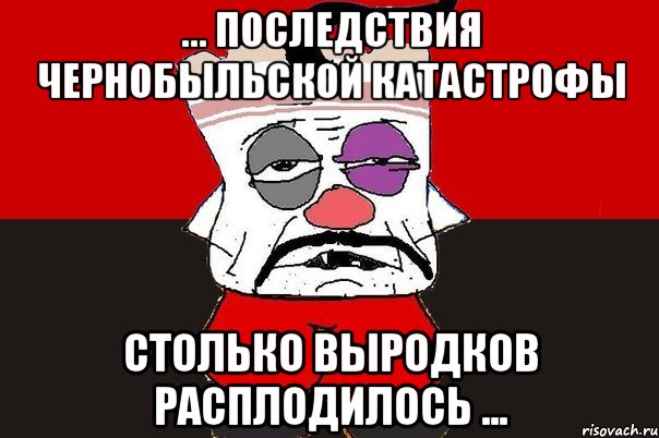 ... последствия Чернобыльской катастрофы столько выродков расплодилось ..., Мем ватник