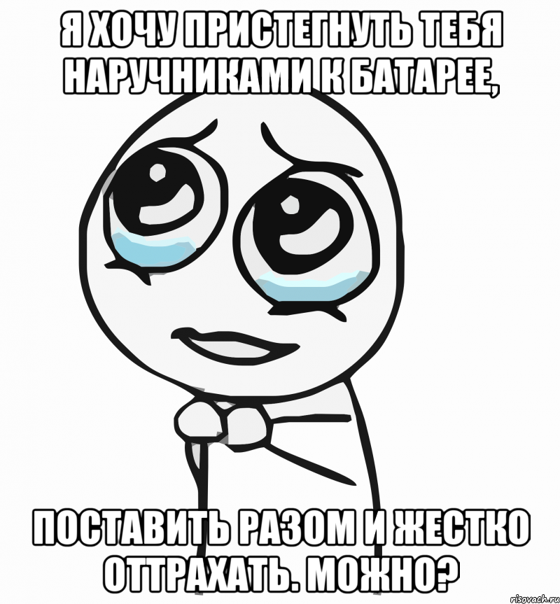 Я хочу пристегнуть тебя наручниками к батарее, Поставить разом и жестко оттрахать. Можно?, Мем  ну пожалуйста (please)