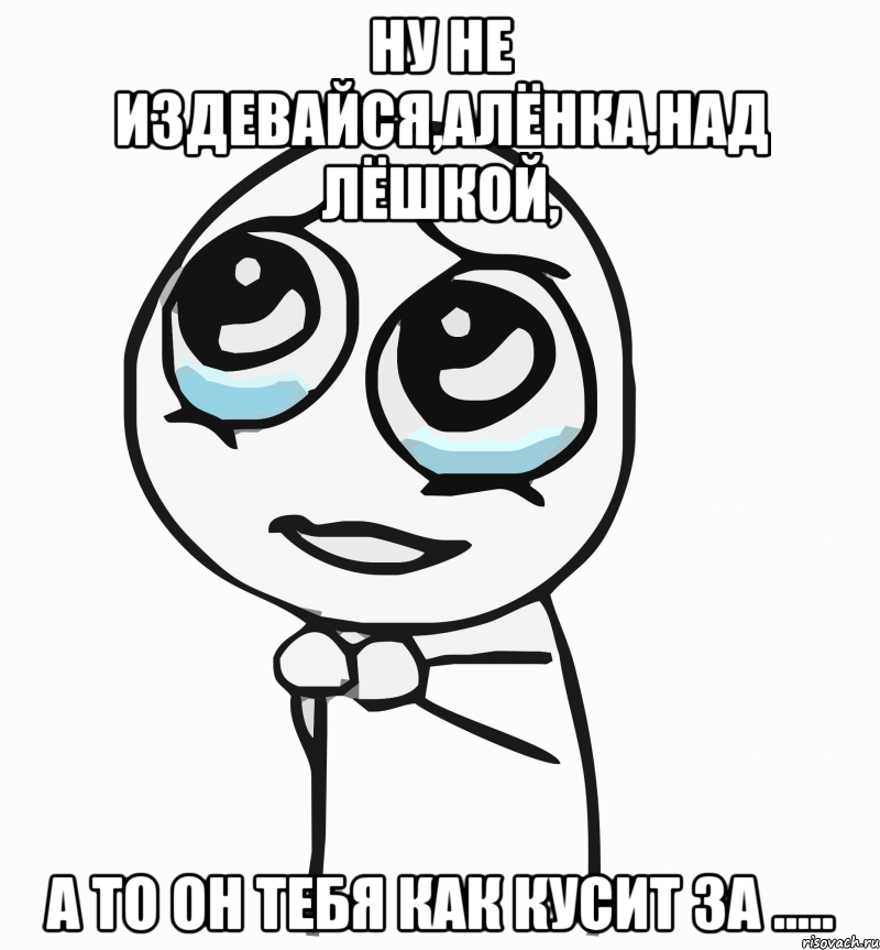 Ну не издевайся,Алёнка,над Лёшкой, а то он тебя как кусит за ....., Мем  ну пожалуйста (please)