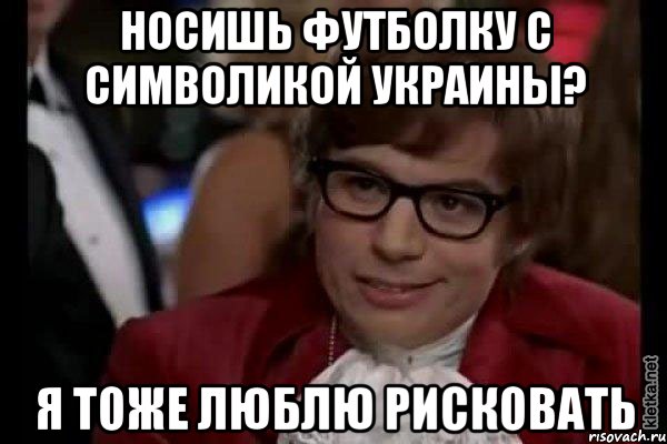 Носишь футболку с символикой Украины? Я тоже люблю рисковать, Мем Остин Пауэрс (я тоже люблю рисковать)