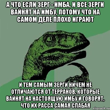 А что если зерг - имба, и все зерги вайнят на имбу, потому что на самом деле плохо играют и тем самым зерги ничем не отличаются от терранов, которые вайнят на настоящую имбу и говорят, что их расса самая слабая, Мем Филосораптор