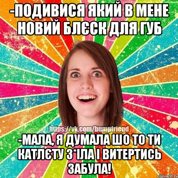 -подивися який в мене новий блєск для губ -мала, я думала шо то ти катлєту з*іла і витертись забула!, Мем Йобнута Подруга ЙоП