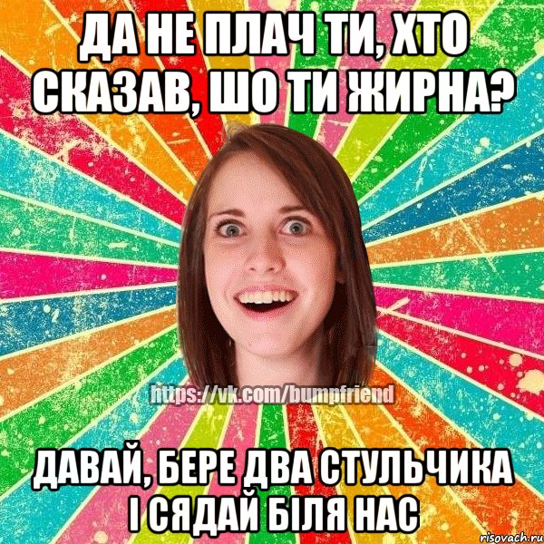 да не плач ти, хто сказав, шо ти жирна? давай, бере два стульчика і сядай біля нас, Мем Йобнута Подруга ЙоП