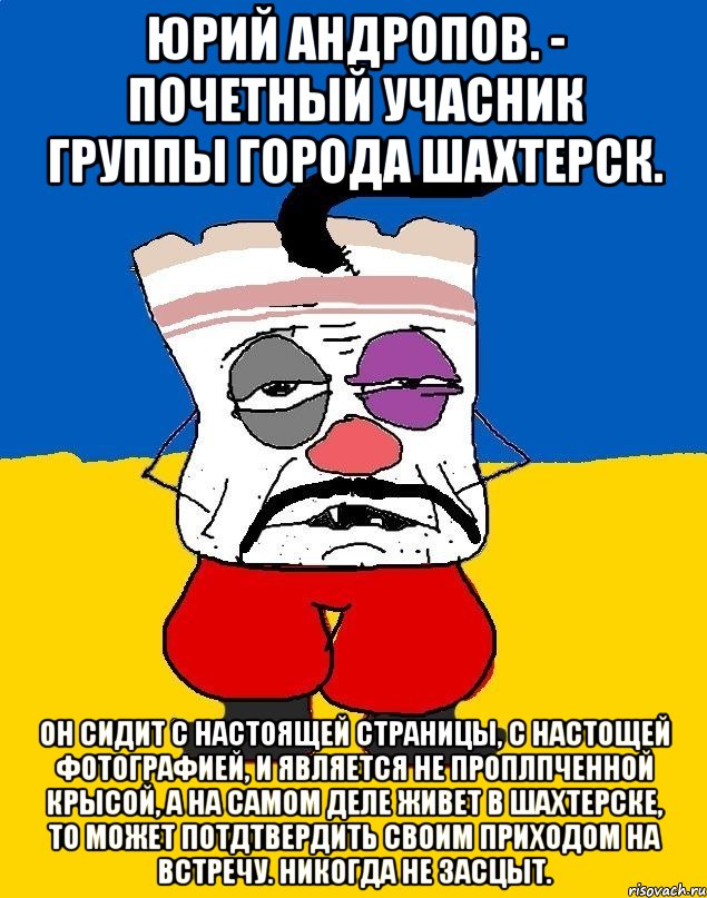 Юрий Андропов. - почетный учасник группы города Шахтерск. Он сидит с НАСТОЯЩЕЙ страницы, с НАСТОЩЕЙ фотографией, и является НЕ ПРОПЛПЧЕННОЙ КРЫСОЙ, а на САМОМ ДЕЛЕ живет в Шахтерске, то может потдтвердить своим ПРИХОДОМ НА ВСТРЕЧУ. Никогда не ЗАСЦЫТ., Мем Западенец - тухлое сало